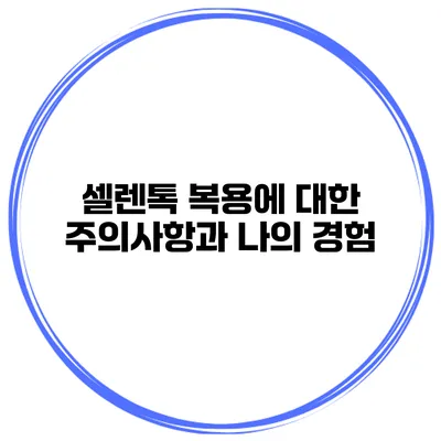 셀렌톡 복용에 대한 주의사항과 나의 경험